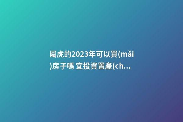 屬虎的2023年可以買(mǎi)房子嗎 宜投資置產(chǎn)嗎
